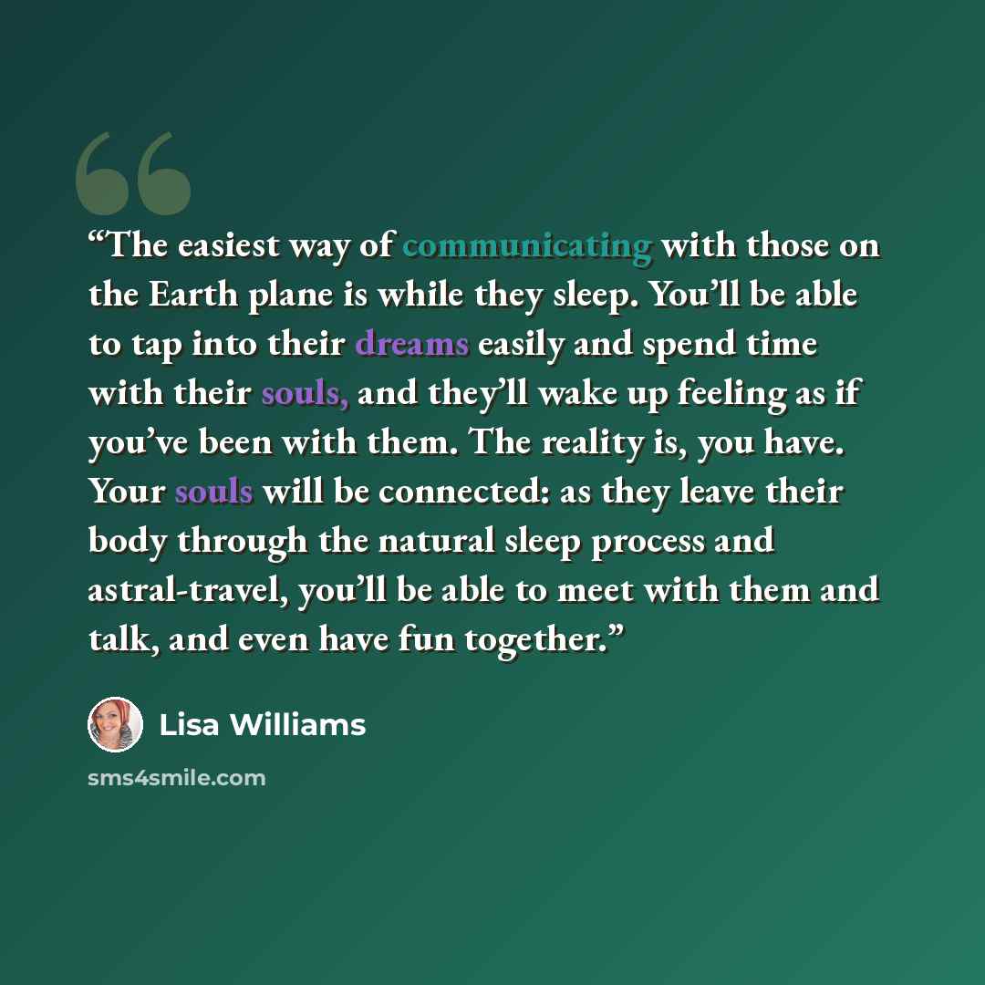 “The easiest way of communicating with those on the Earth plane is while they sleep. You’ll be able to tap into their dreams easily and spend time with their souls, and they’ll wake up feeling as if you’ve been with them. The reality is, you have. Your souls will be connected: as they leave their…” quote by Lisa Williams
