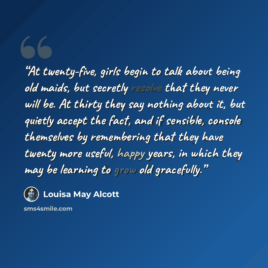 “At twenty-five, girls begin to talk about being old maids, but secretly resolve that they never will be. At thirty they say nothing about it, but quietly accept the fact, and if sensible, console themselves by remembering that they have twenty more useful, happy years, in which they may be…” quote by Louisa May Alcott
