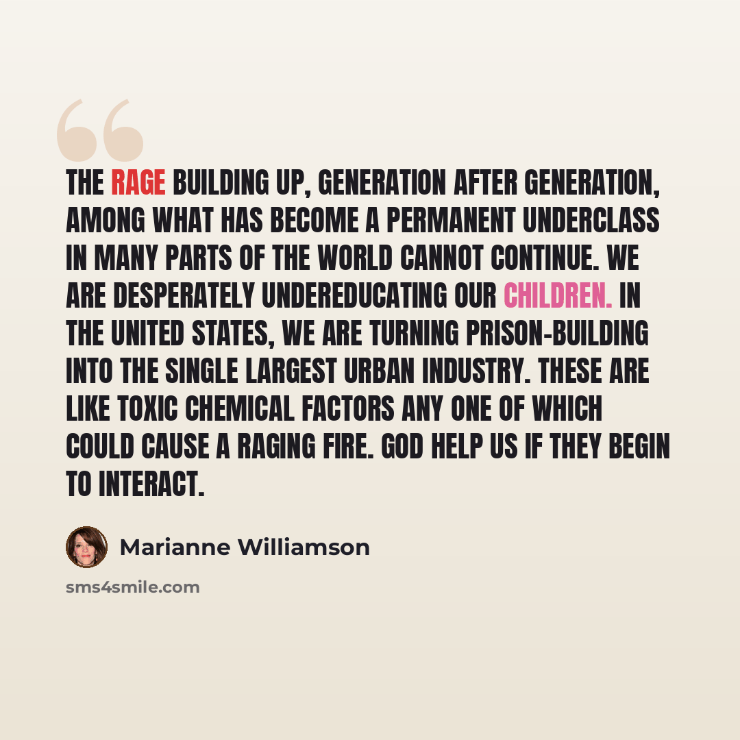 “The rage building up, generation after generation, among what has become a permanent underclass in many parts of the world cannot continue. We are desperately undereducating our children. In the United States, we are turning prison-building into the single largest urban industry. These are like…” quote by Marianne Williamson