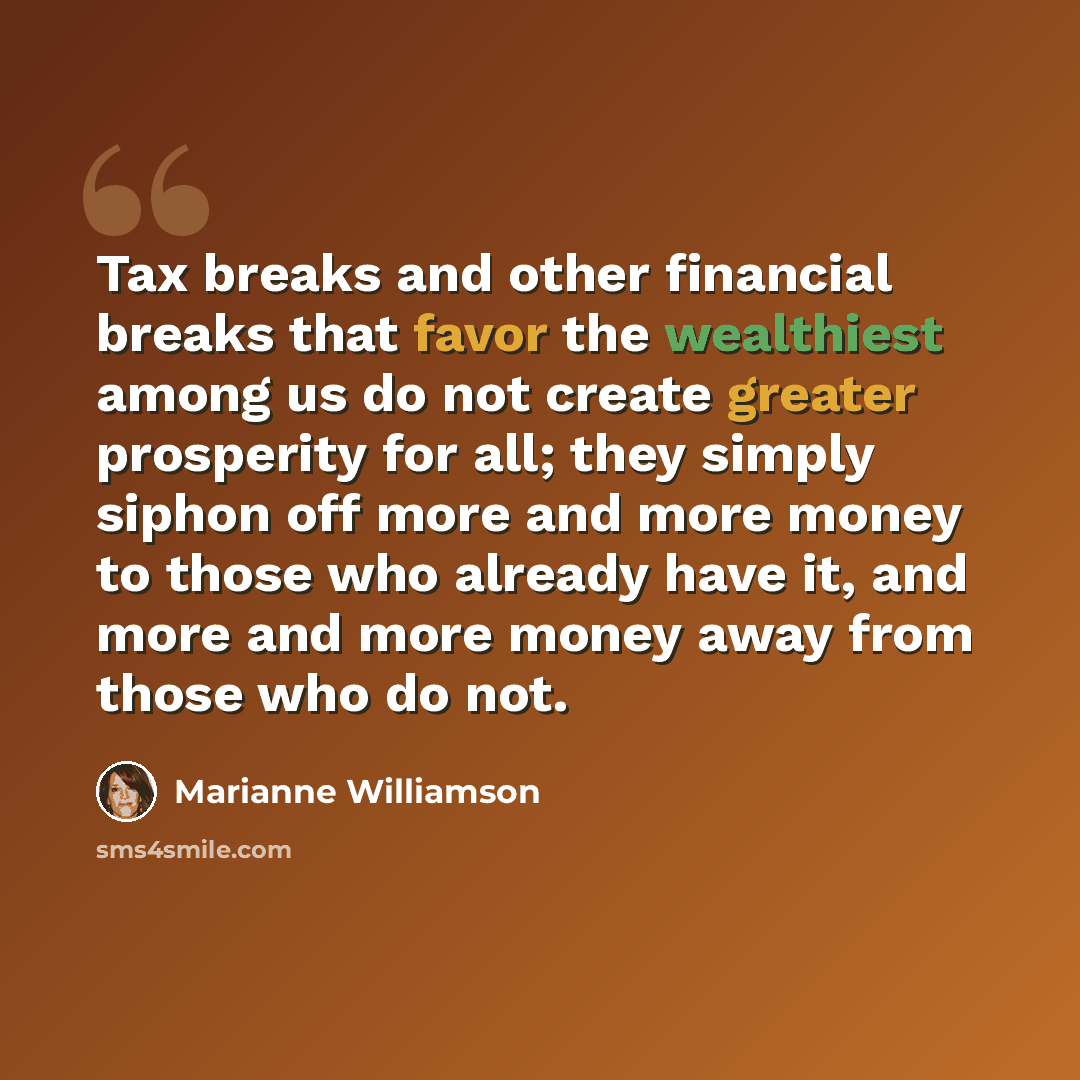 “Tax breaks and other financial breaks that favor the wealthiest among us do not create greater prosperity for all; they simply siphon off more and more money to those who already have it, and more and more money away from those who do not.” quote by Marianne Williamson