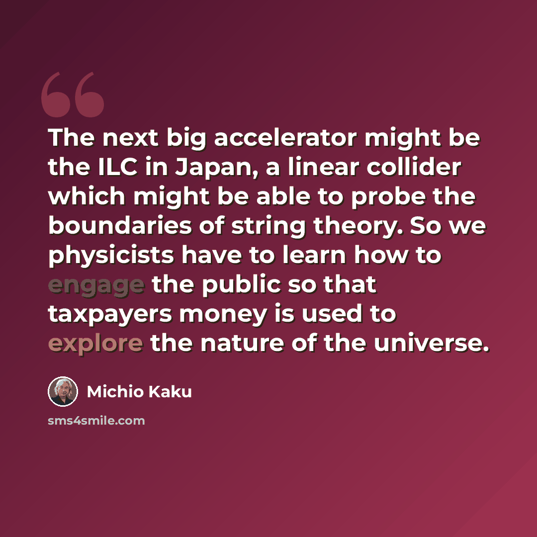 “The next big accelerator might be the ILC in Japan, a linear collider which might be able to probe the boundaries of string theory. So we physicists have to learn how to engage the public so that taxpayers money is used to explore the nature of the universe.” quote by Michio Kaku