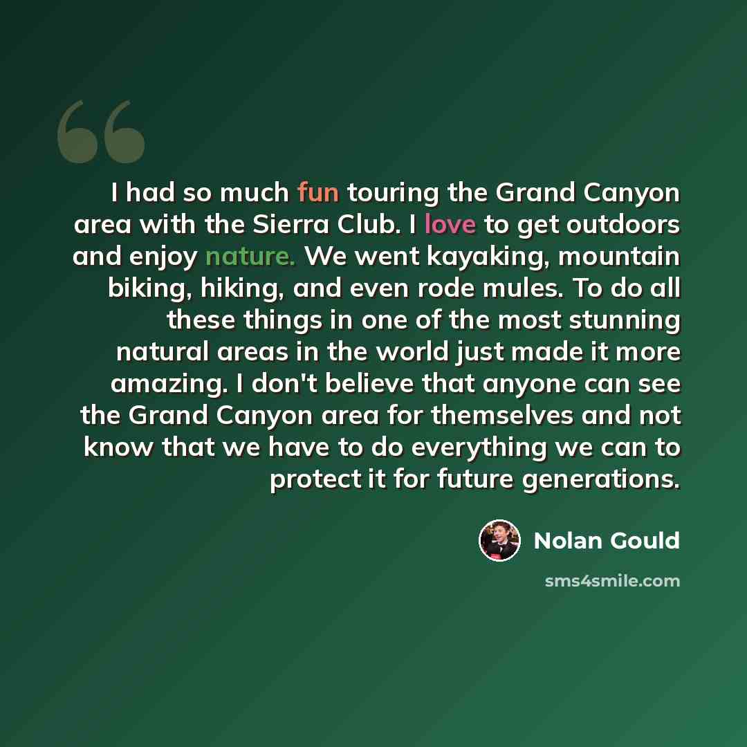 “I had so much fun touring the Grand Canyon area with the Sierra Club. I love to get outdoors and enjoy nature. We went kayaking, mountain biking, hiking, and even rode mules. To do all these things in one of the most stunning natural areas in the world just made it more amazing. I don't believe…” quote by Nolan Gould