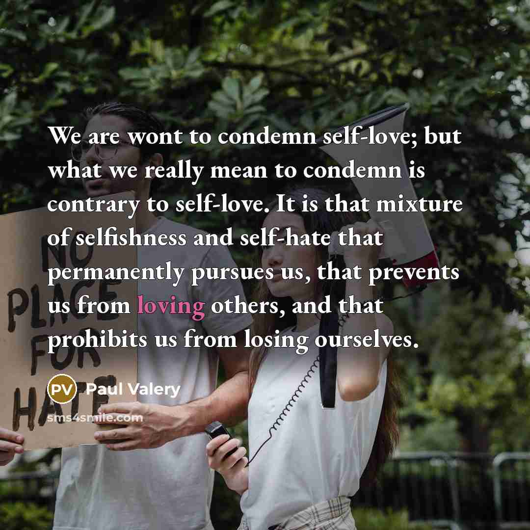 “We are wont to condemn self-love; but what we really mean to condemn is contrary to self-love. It is that mixture of selfishness and self-hate that permanently pursues us, that prevents us from loving others, and that prohibits us from losing ourselves.” quote by Paul Valery