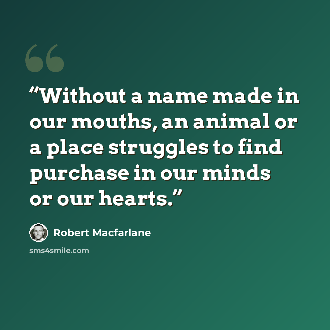 “Without a name made in our mouths, an animal or a place struggles to find purchase in our minds or our hearts.” quote by Robert Macfarlane