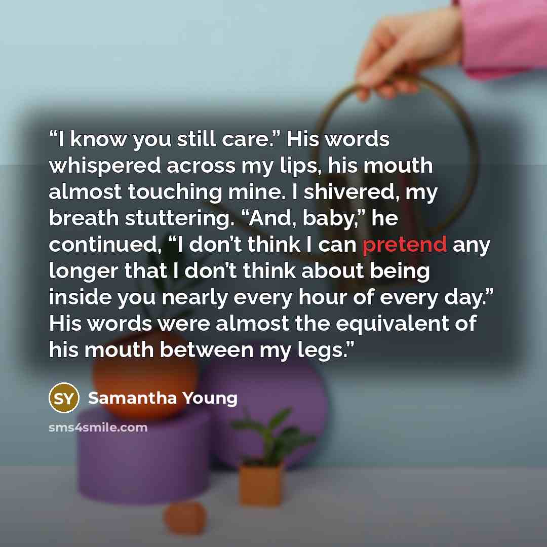 “I know you still care.” His words whispered across my lips, his mouth almost touching mine. I shivered, my breath stuttering. “And, baby,” he continued, “I don’t think I can pretend any longer that I don’t think about being inside you nearly every hour of every day.” His words were almost the…” quote by Samantha Young