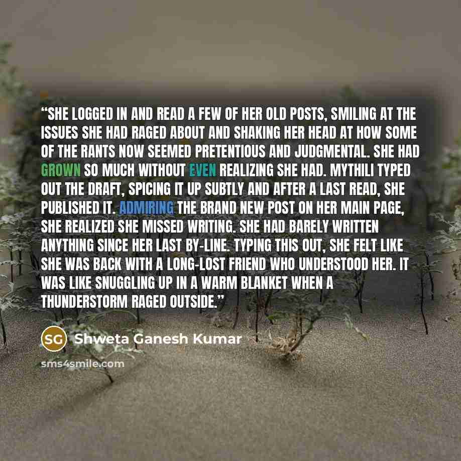 “She logged in and read a few of her old posts, smiling at the issues she had raged about and shaking her head at how some of the rants now seemed pretentious and judgmental. She had grown so much without even realizing she had. Mythili typed out the draft, spicing it up subtly and after a last…” quote by Shweta Ganesh Kumar