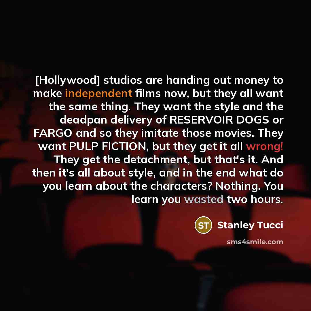 “[Hollywood] studios are handing out money to make independent films now, but they all want the same thing. They want the style and the deadpan delivery of RESERVOIR DOGS or FARGO and so they imitate those movies. They want PULP FICTION, but they get it all wrong! They get the detachment, but…” quote by Stanley Tucci
