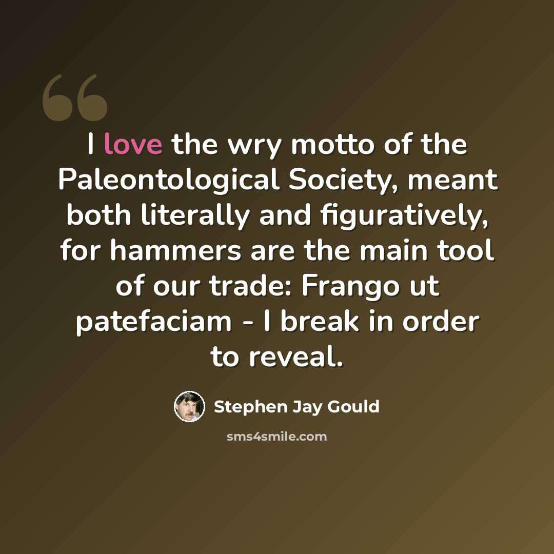 “I love the wry motto of the Paleontological Society, meant both literally and figuratively, for hammers are the main tool of our trade: Frango ut patefaciam - I break in order to reveal.” quote by Stephen Jay Gould