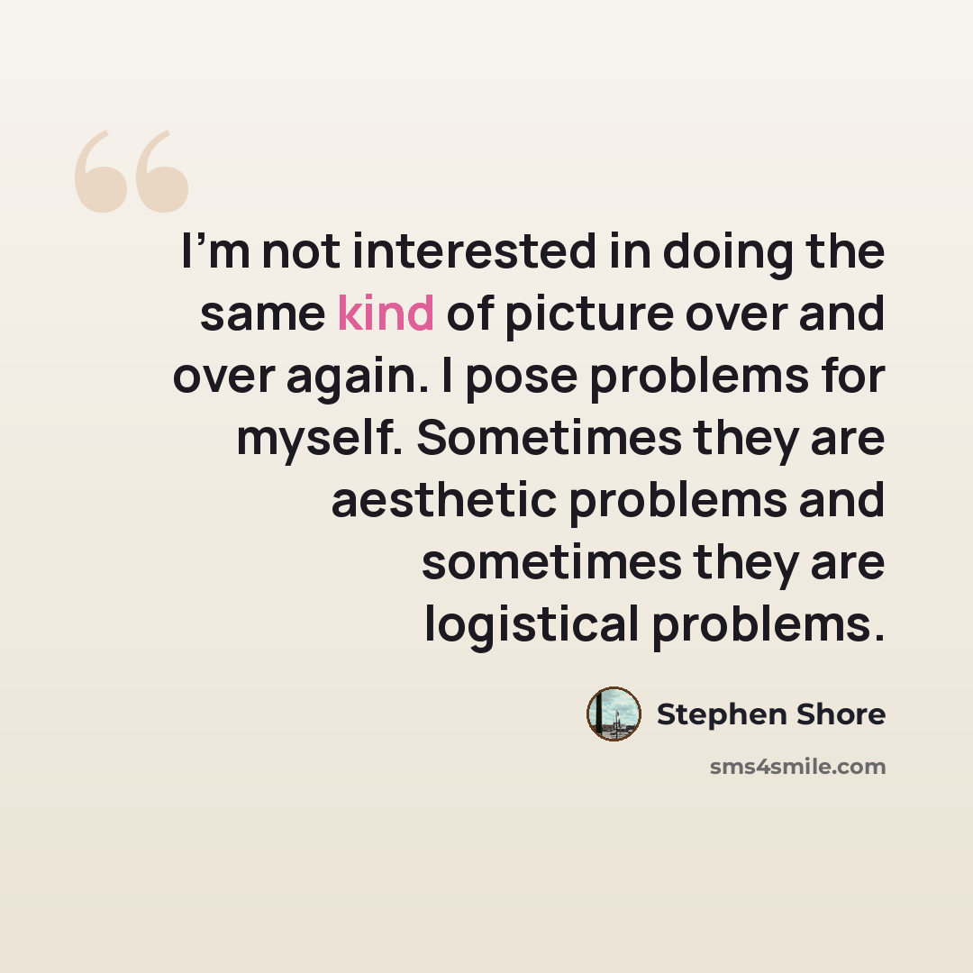 “I'm not interested in doing the same kind of picture over and over again. I pose problems for myself. Sometimes they are aesthetic problems and sometimes they are logistical problems.” quote by Stephen Shore