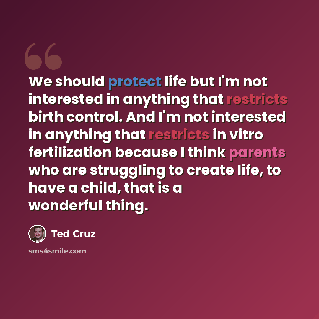“We should protect life but I'm not interested in anything that restricts birth control. And I'm not interested in anything that restricts in vitro fertilization because I think parents who are struggling to create life, to have a child, that is a wonderful thing.” quote by Ted Cruz