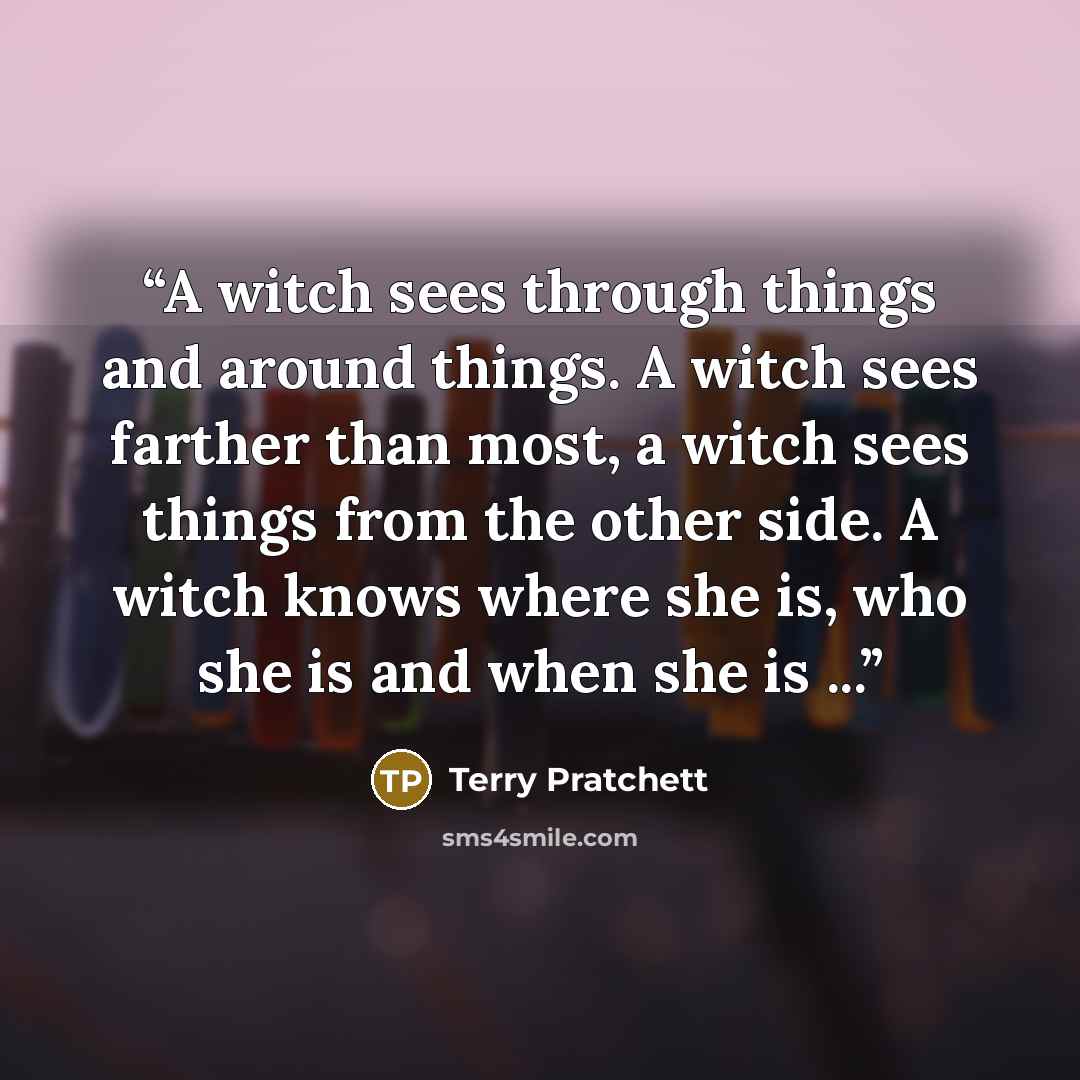 “A witch sees through things and around things. A witch sees farther than most, a witch sees things from the other side. A witch knows where she is, who she is and when she is ...” quote by Terry Pratchett