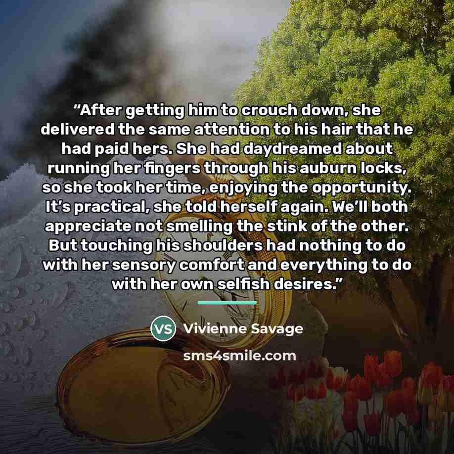 “After getting him to crouch down, she delivered the same attention to his hair that he had paid hers. She had daydreamed about running her fingers through his auburn locks, so she took her time, enjoying the opportunity. It’s practical, she told herself again. We’ll both appreciate not smelling…” quote by Vivienne Savage