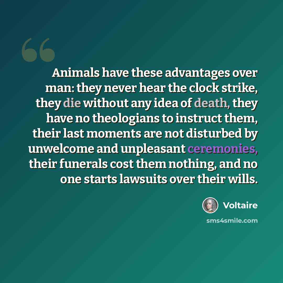 “Animals have these advantages over man: they never hear the clock strike, they die without any idea of death, they have no theologians to instruct them, their last moments are not disturbed by unwelcome and unpleasant ceremonies, their funerals cost them nothing, and no one starts lawsuits over…” quote by Voltaire