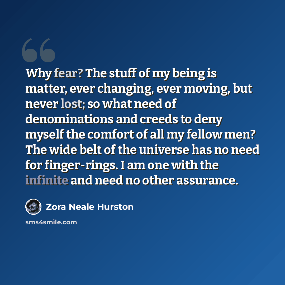 “Why fear? The stuff of my being is matter, ever changing, ever moving, but never lost; so what need of denominations and creeds to deny myself the comfort of all my fellow men? The wide belt of the universe has no need for finger-rings. I am one with the infinite and need no other assurance.” quote by Zora Neale Hurston