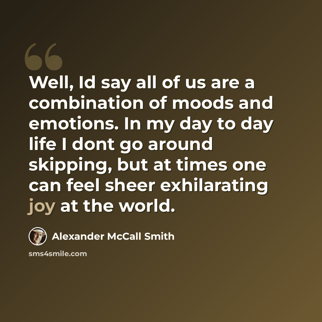 “Well, Id say all of us are a combination of moods and emotions. In my day to day life I dont go around skipping, but at times one can feel sheer exhilarating joy at the world.” quote by Alexander McCall Smith