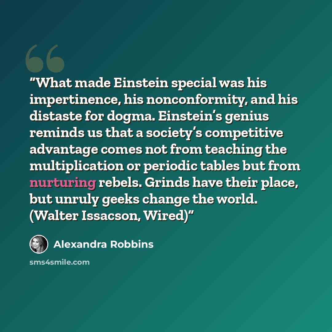 “What made Einstein special was his impertinence, his nonconformity, and his distaste for dogma. Einstein’s genius reminds us that a society’s competitive advantage comes not from teaching the multiplication or periodic tables but from nurturing rebels. Grinds have their place, but unruly geeks…” quote by Alexandra Robbins