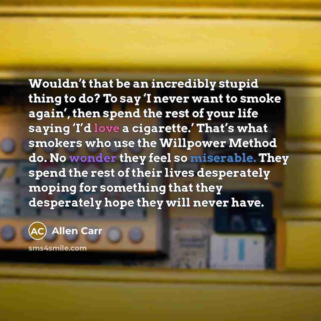 “Wouldn’t that be an incredibly stupid thing to do? To say ‘I never want to smoke again’, then spend the rest of your life saying ‘I’d love a cigarette.’ That’s what smokers who use the Willpower Method do. No wonder they feel so miserable. They spend the rest of their lives desperately moping for…” quote by Allen Carr