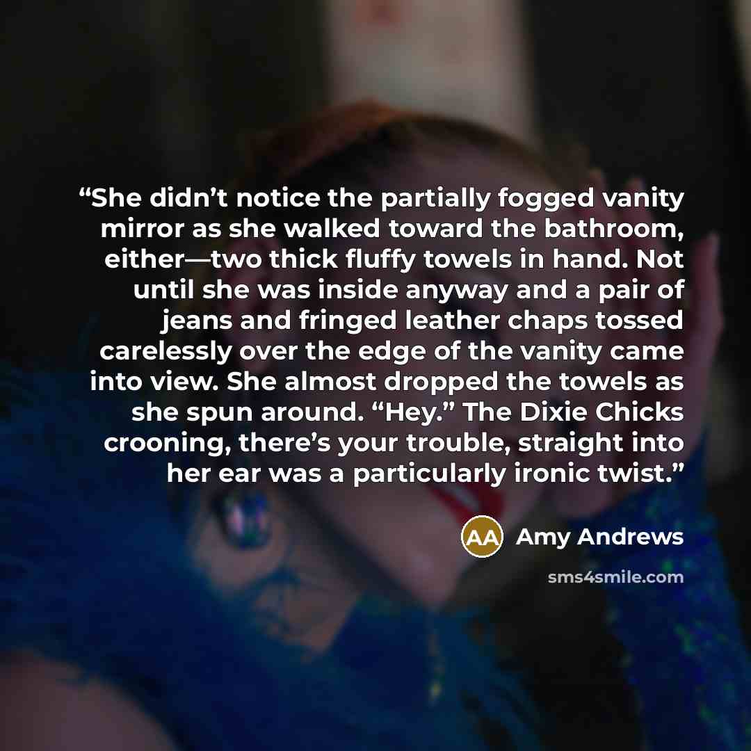 “She didn’t notice the partially fogged vanity mirror as she walked toward the bathroom, either—two thick fluffy towels in hand. Not until she was inside anyway and a pair of jeans and fringed leather chaps tossed carelessly over the edge of the vanity came into view. She almost dropped the towels…” quote by Amy Andrews