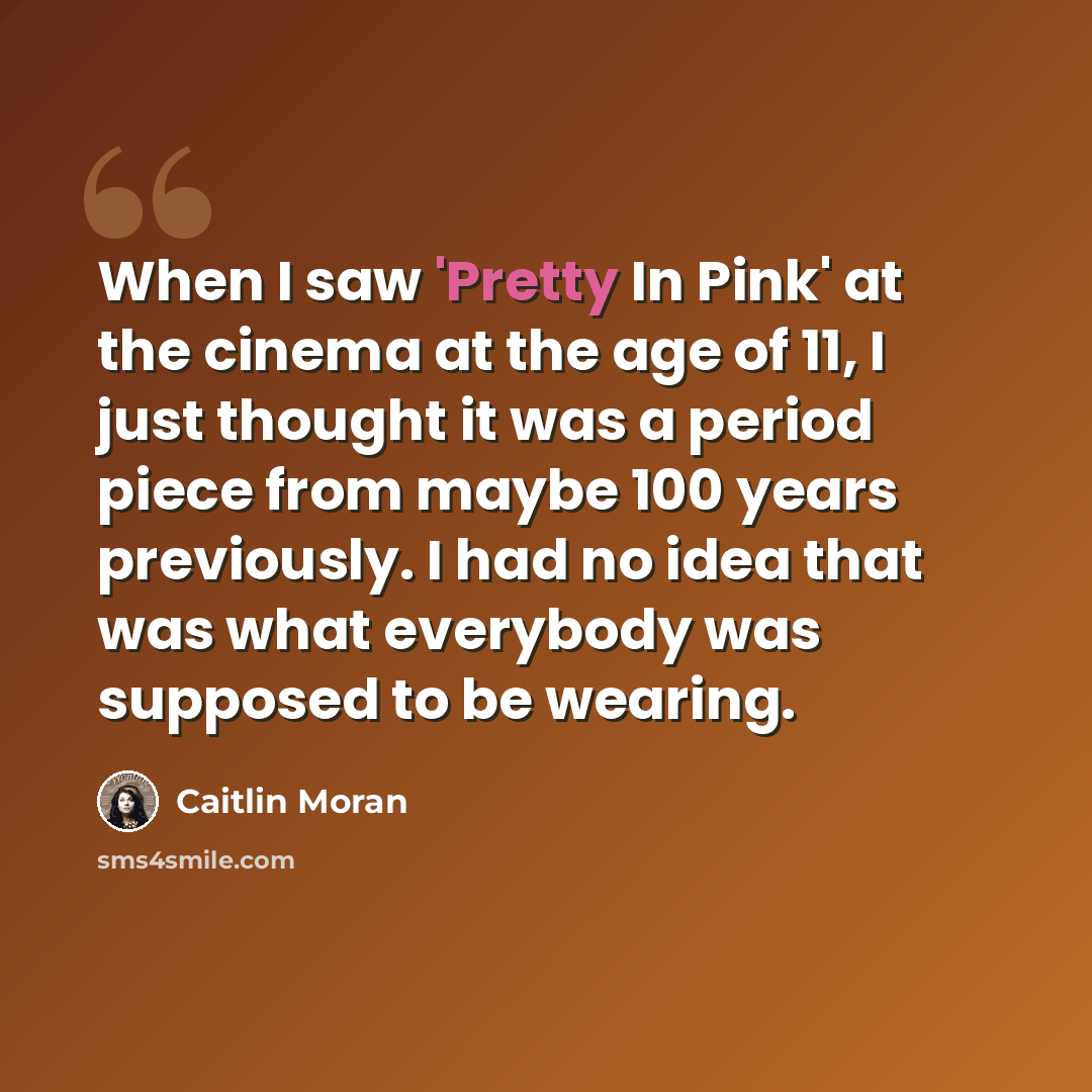 “When I saw 'Pretty In Pink' at the cinema at the age of 11, I just thought it was a period piece from maybe 100 years previously. I had no idea that was what everybody was supposed to be wearing.” quote by Caitlin Moran