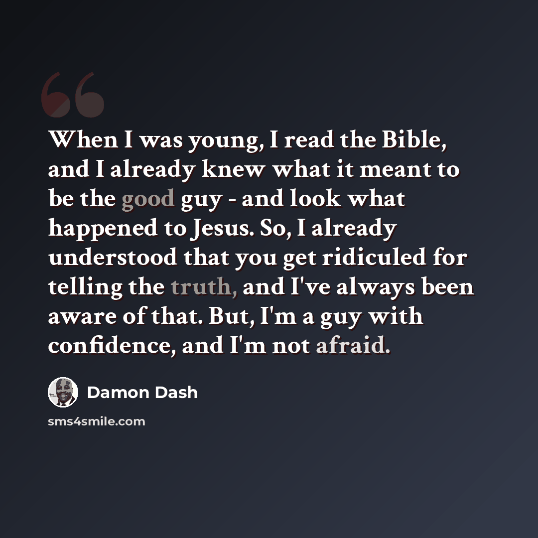 “When I was young, I read the Bible, and I already knew what it meant to be the good guy - and look what happened to Jesus. So, I already understood that you get ridiculed for telling the truth, and I've always been aware of that. But, I'm a guy with confidence, and I'm not afraid.” quote by Damon Dash