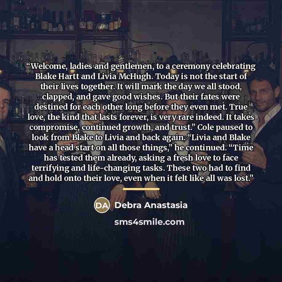 “Welcome, ladies and gentlemen, to a ceremony celebrating Blake Hartt and Livia McHugh. Today is not the start of their lives together. It will mark the day we all stood, clapped, and gave good wishes. But their fates were destined for each other long before they even met. True love, the kind that…” quote by Debra Anastasia