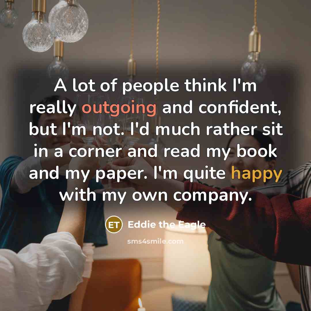 “A lot of people think I'm really outgoing and confident, but I'm not. I'd much rather sit in a corner and read my book and my paper. I'm quite happy with my own company.” quote by Eddie the Eagle