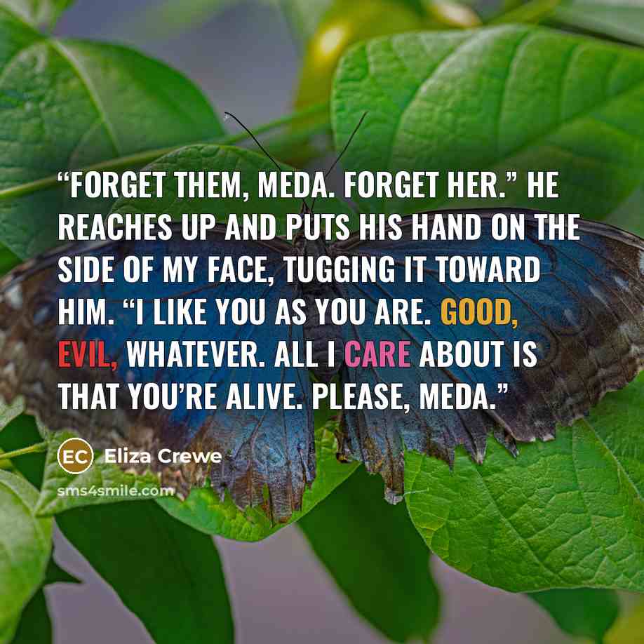 “Forget them, Meda. Forget her.” He reaches up and puts his hand on the side of my face, tugging it toward him. “I like you as you are. Good, evil, whatever. All I care about is that you’re alive. Please, Meda.” quote by Eliza Crewe