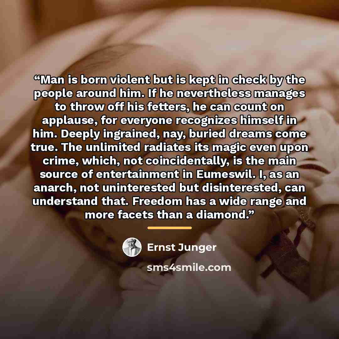 “Man is born violent but is kept in check by the people around him. If he nevertheless manages to throw off his fetters, he can count on applause, for everyone recognizes himself in him. Deeply ingrained, nay, buried dreams come true. The unlimited radiates its magic even upon crime, which, not…” quote by Ernst Jünger