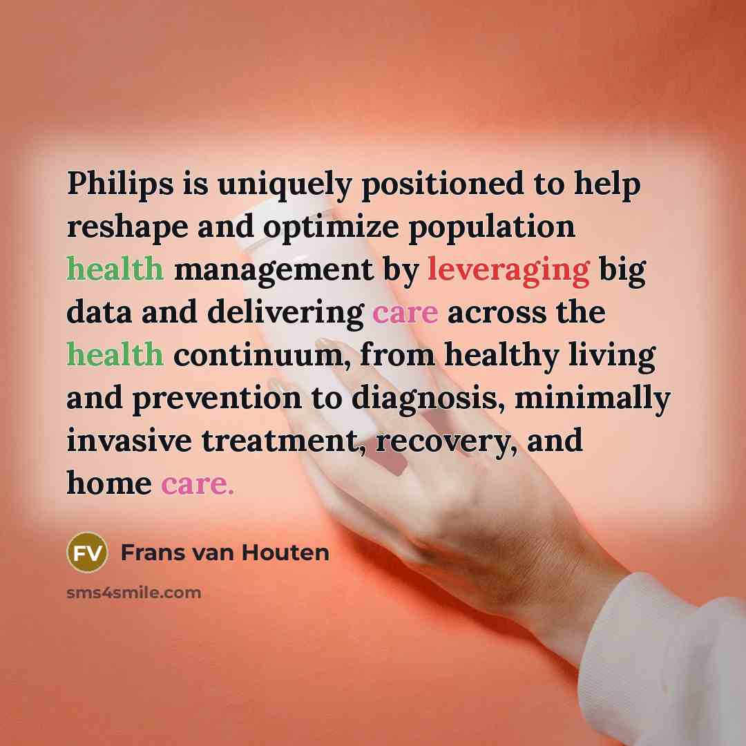 “Philips is uniquely positioned to help reshape and optimize population health management by leveraging big data and delivering care across the health continuum, from healthy living and prevention to diagnosis, minimally invasive treatment, recovery, and home care.” quote by Frans van Houten