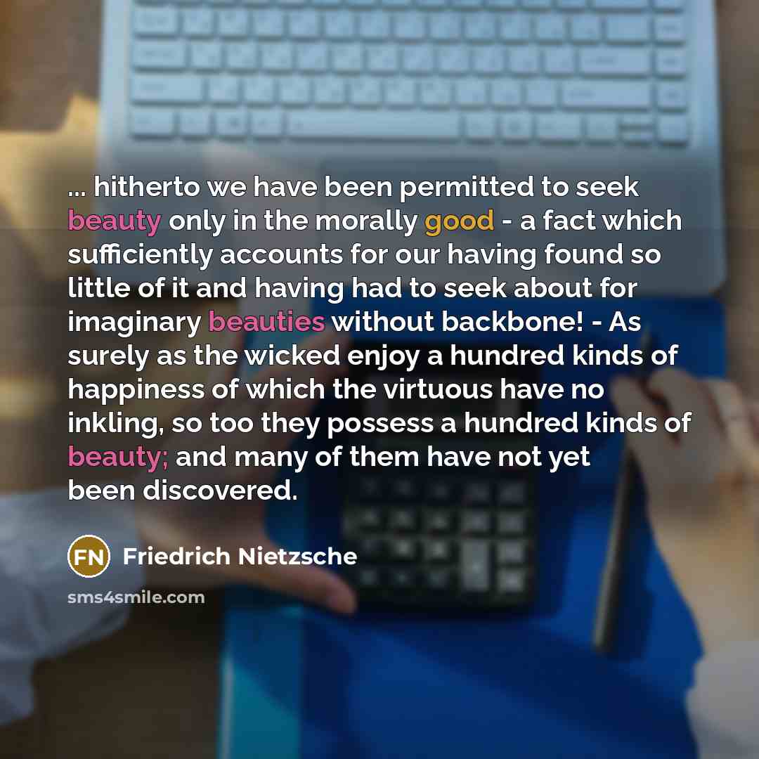 “... hitherto we have been permitted to seek beauty only in the morally good - a fact which sufficiently accounts for our having found so little of it and having had to seek about for imaginary beauties without backbone! - As surely as the wicked enjoy a hundred kinds of happiness of which the…” quote by Friedrich Nietzsche
