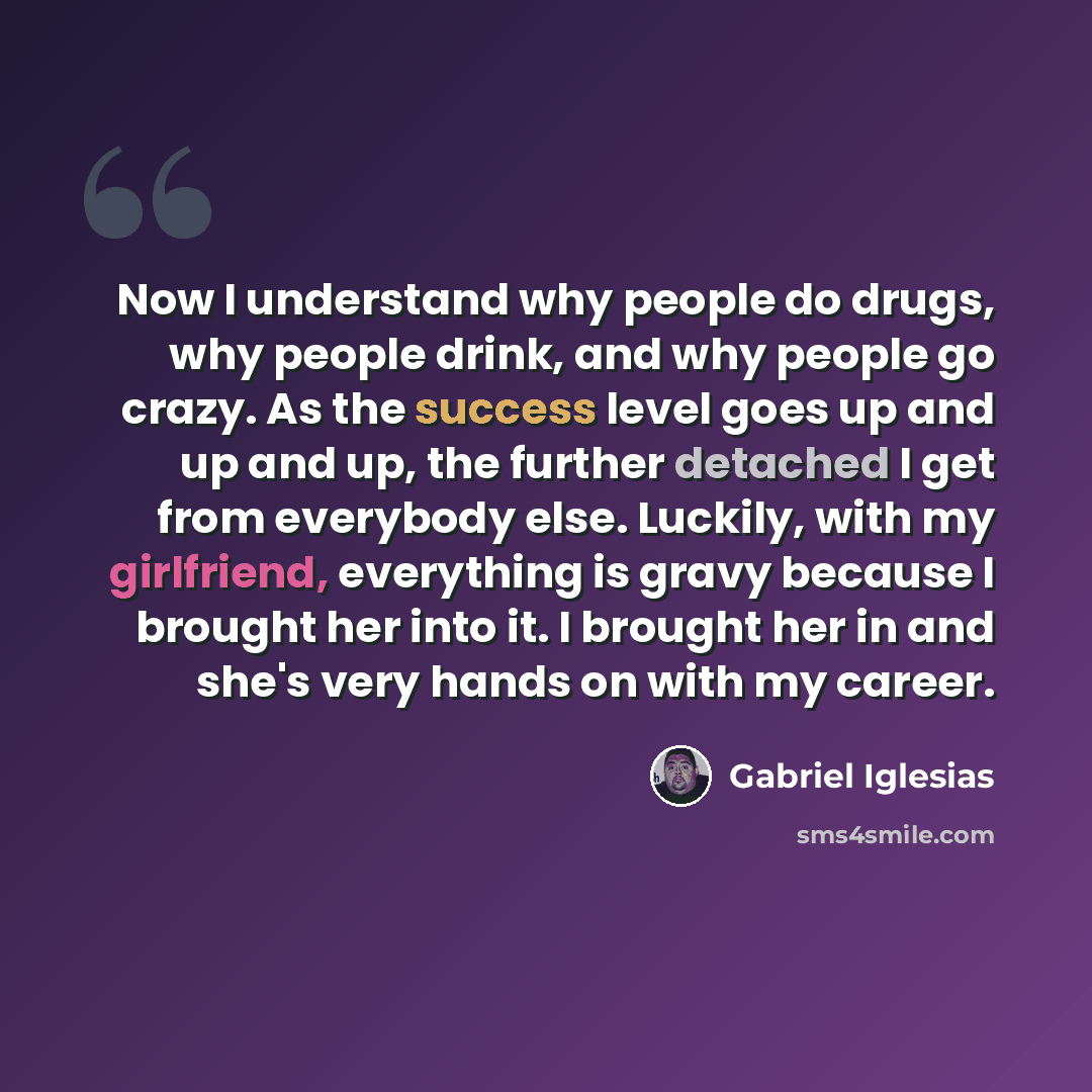 “Now I understand why people do drugs, why people drink, and why people go crazy. As the success level goes up and up and up, the further detached I get from everybody else. Luckily, with my girlfriend, everything is gravy because I brought her into it. I brought her in and she's very hands on with…” quote by Gabriel Iglesias