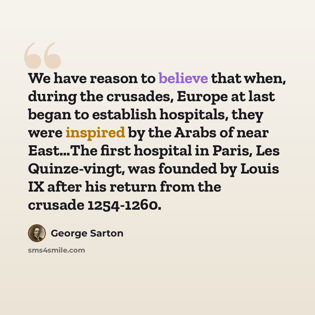 “We have reason to believe that when, during the crusades, Europe at last began to establish hospitals, they were inspired by the Arabs of near East…The first hospital in Paris, Les Quinze-vingt, was founded by Louis IX after his return from the crusade 1254-1260.” quote by George Sarton