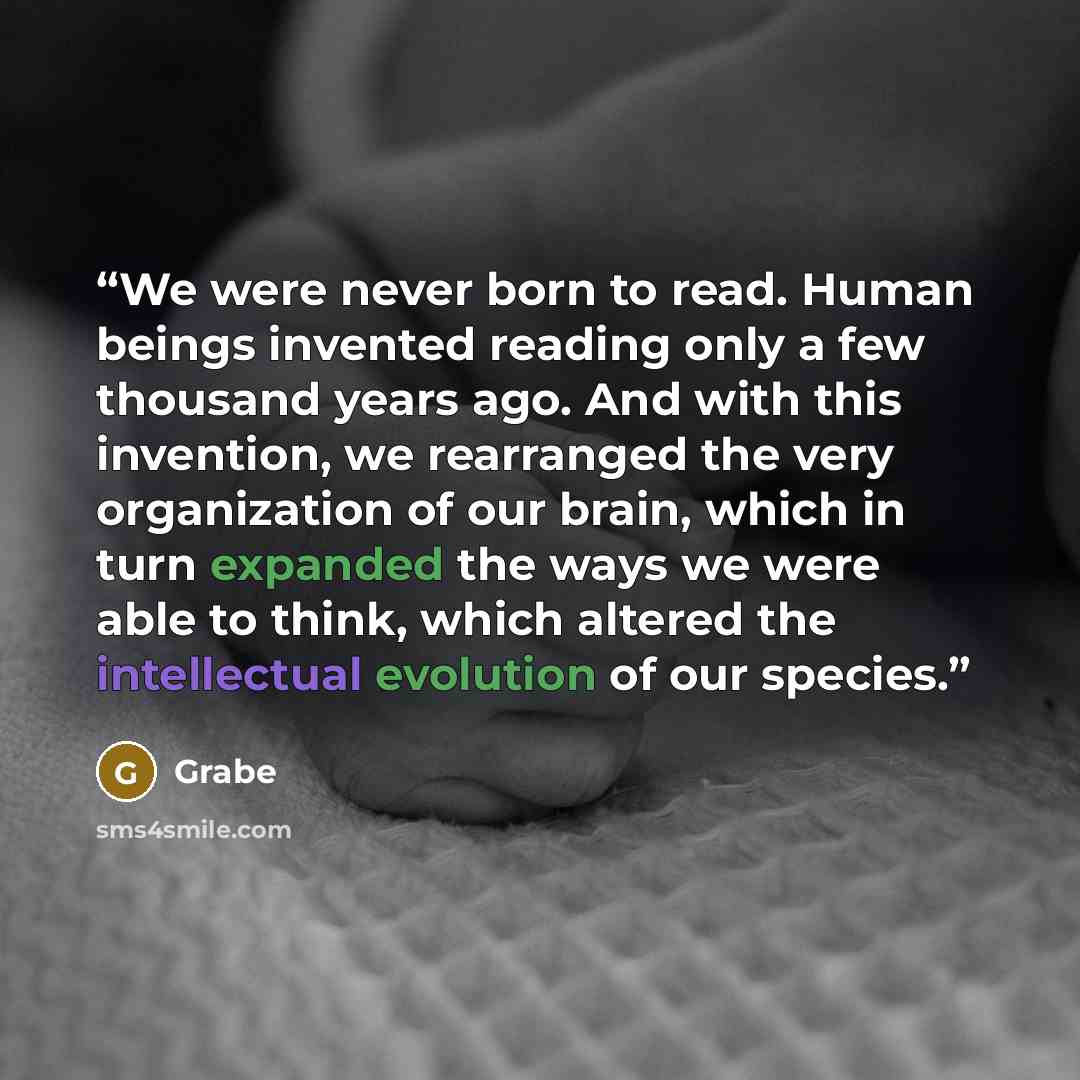 “We were never born to read. Human beings invented reading only a few thousand years ago. And with this invention, we rearranged the very organization of our brain, which in turn expanded the ways we were able to think, which altered the intellectual evolution of our species.” quote by Grabe