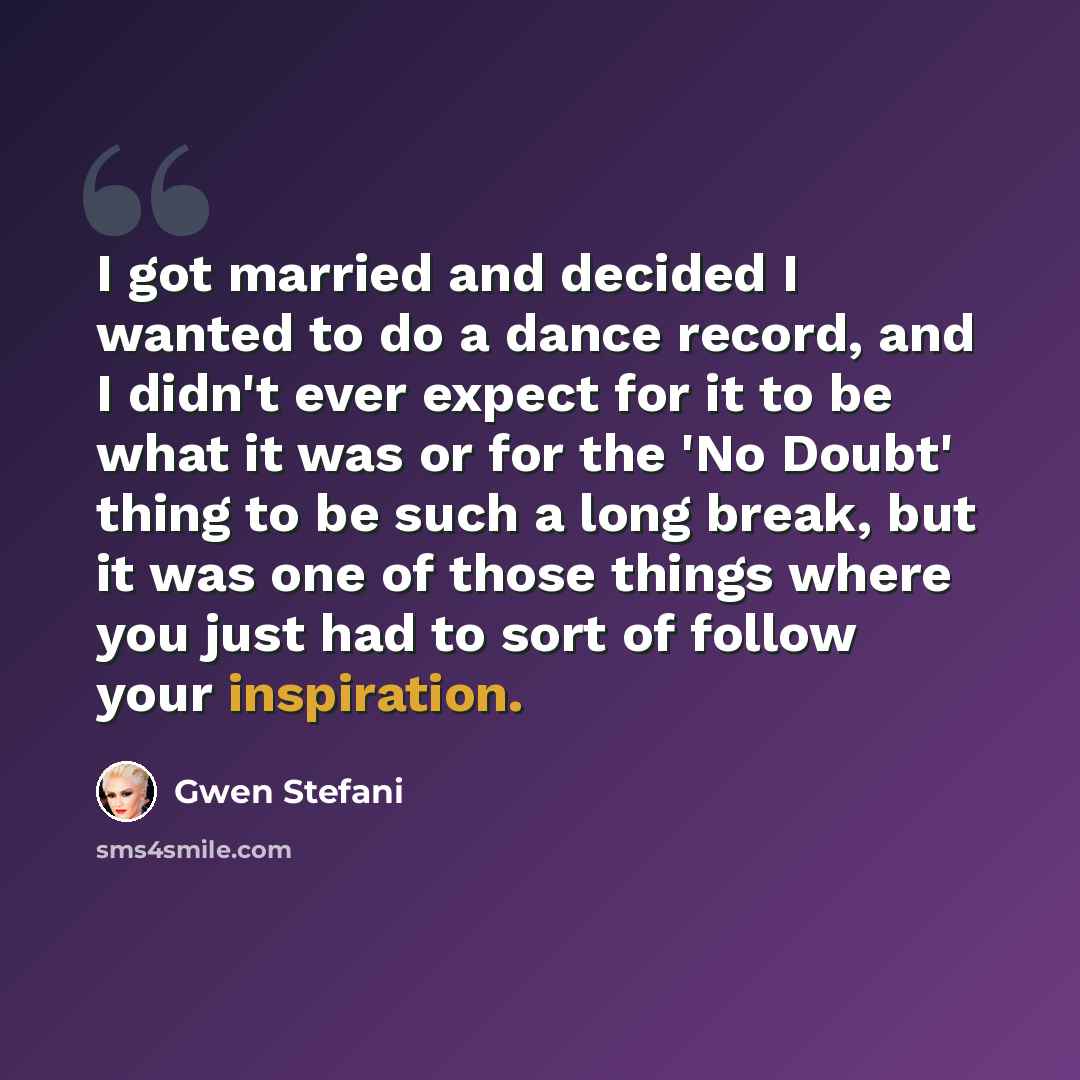 “I got married and decided I wanted to do a dance record, and I didn't ever expect for it to be what it was or for the 'No Doubt' thing to be such a long break, but it was one of those things where you just had to sort of follow your inspiration.” quote by Gwen Stefani