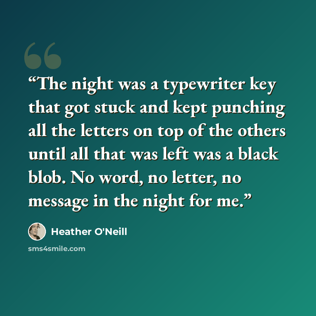 “The night was a typewriter key that got stuck and kept punching all the letters on top of the others until all that was left was a black blob. No word, no letter, no message in the night for me.” quote by Heather O'Neill