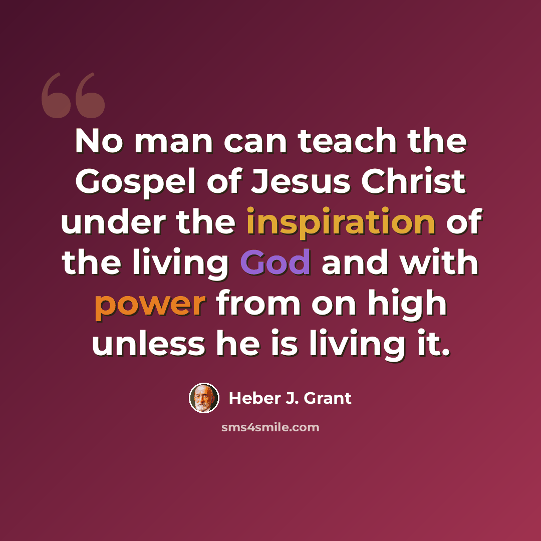 “No man can teach the Gospel of Jesus Christ under the inspiration of the living God and with power from on high unless he is living it.” quote by Heber J. Grant