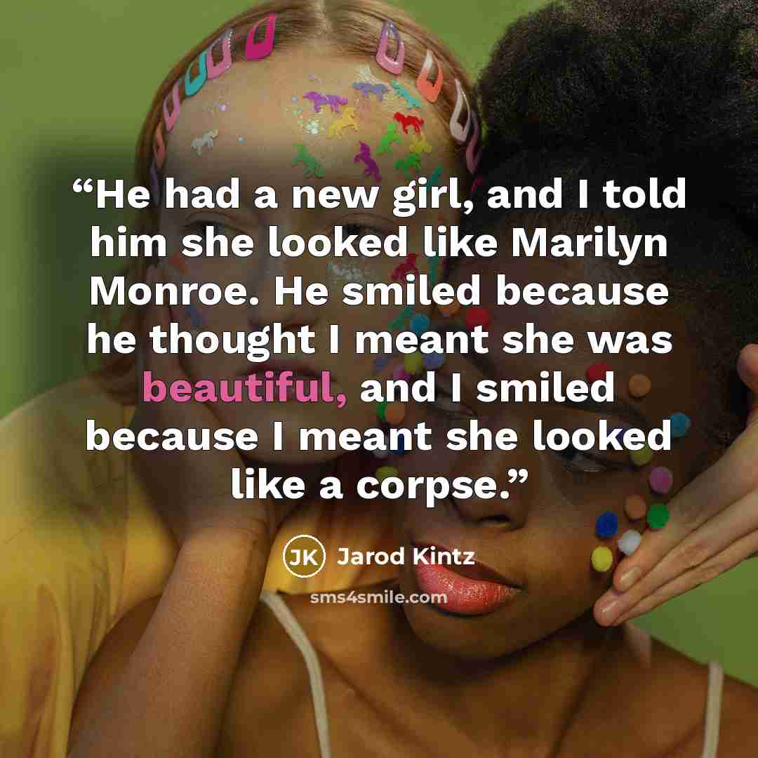 “He had a new girl, and I told him she looked like Marilyn Monroe. He smiled because he thought I meant she was beautiful, and I smiled because I meant she looked like a corpse.” quote by Jarod Kintz