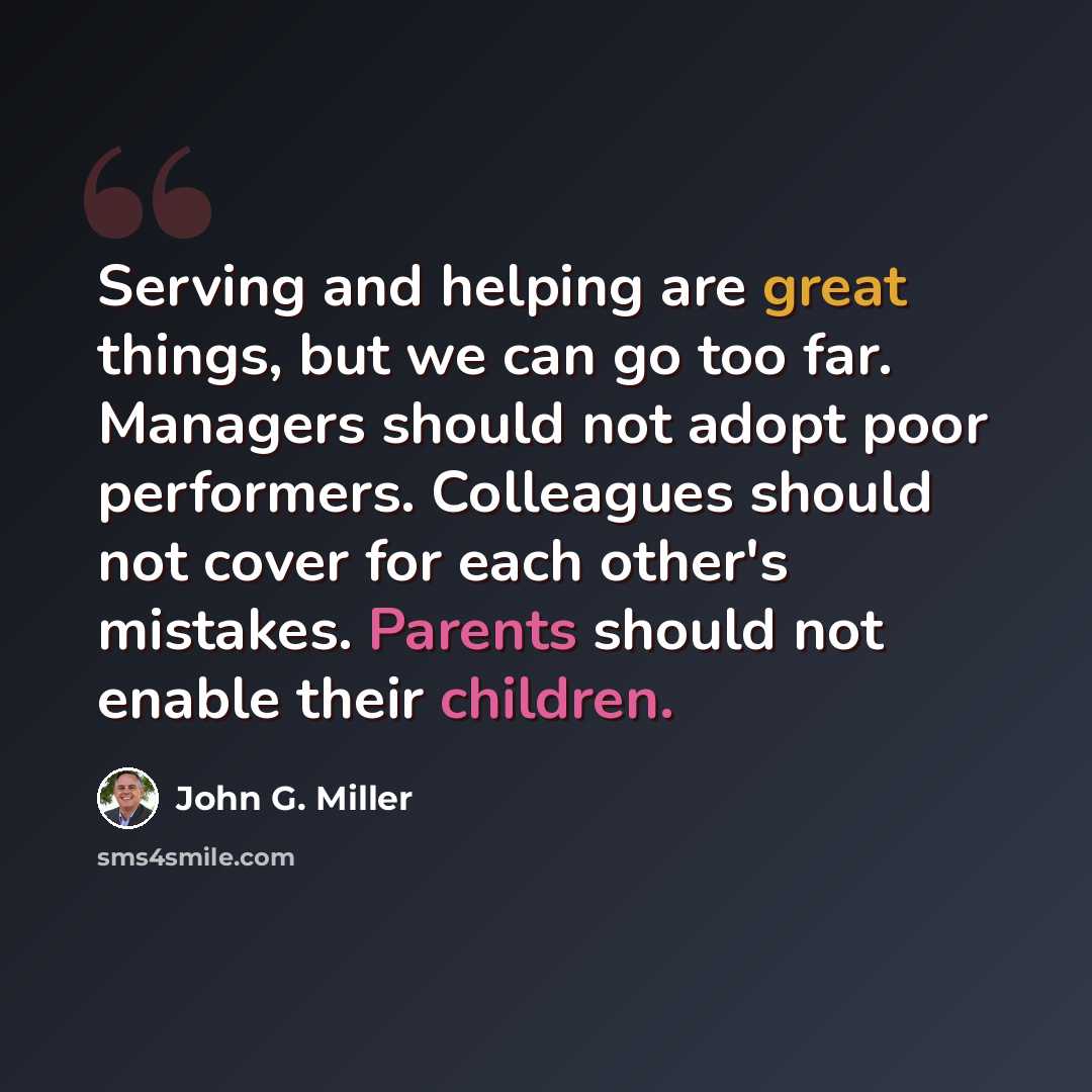 “Serving and helping are great things, but we can go too far. Managers should not adopt poor performers. Colleagues should not cover for each other's mistakes. Parents should not enable their children.” quote by John G. Miller