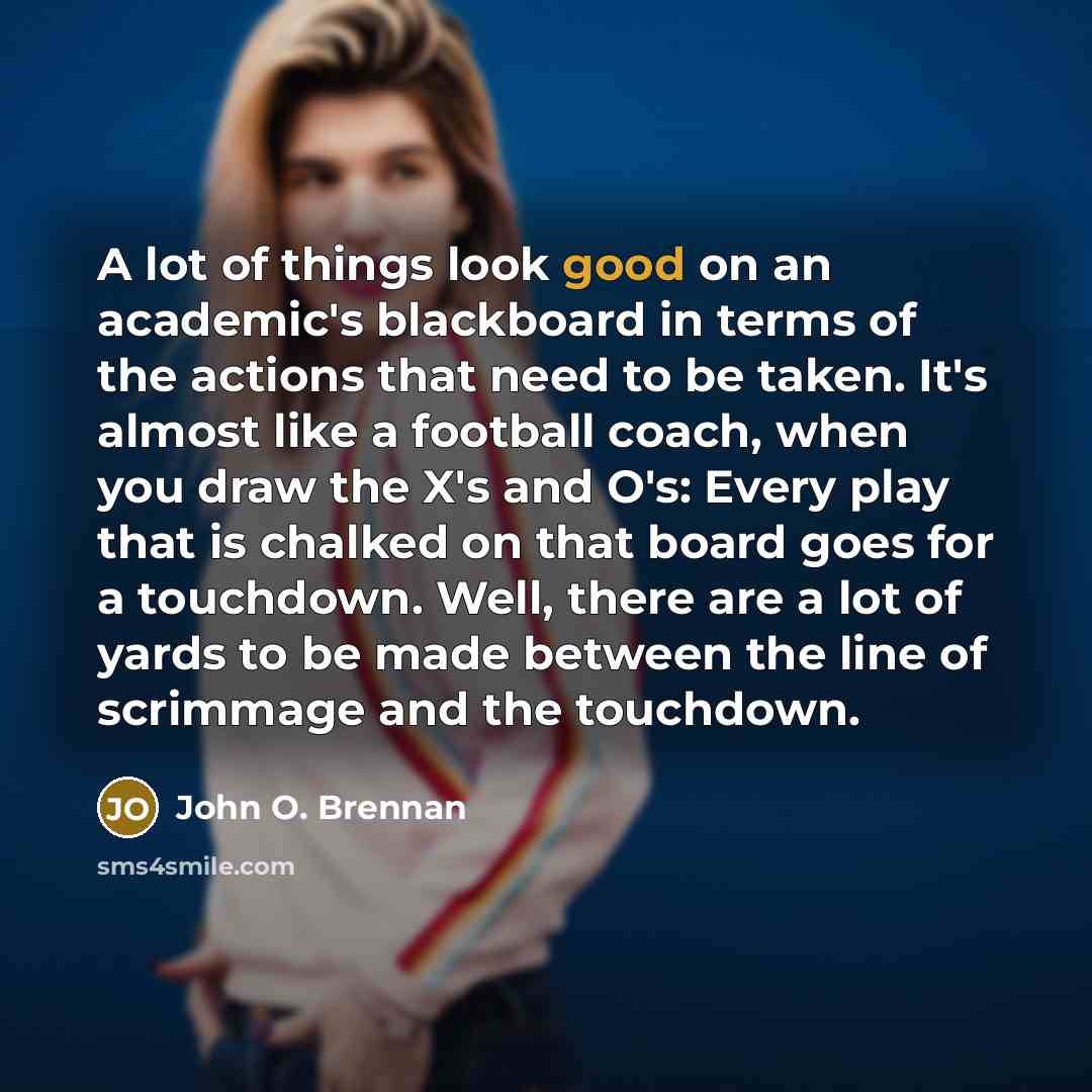 “A lot of things look good on an academic's blackboard in terms of the actions that need to be taken. It's almost like a football coach, when you draw the X's and O's: Every play that is chalked on that board goes for a touchdown. Well, there are a lot of yards to be made between the line of…” quote by John O. Brennan