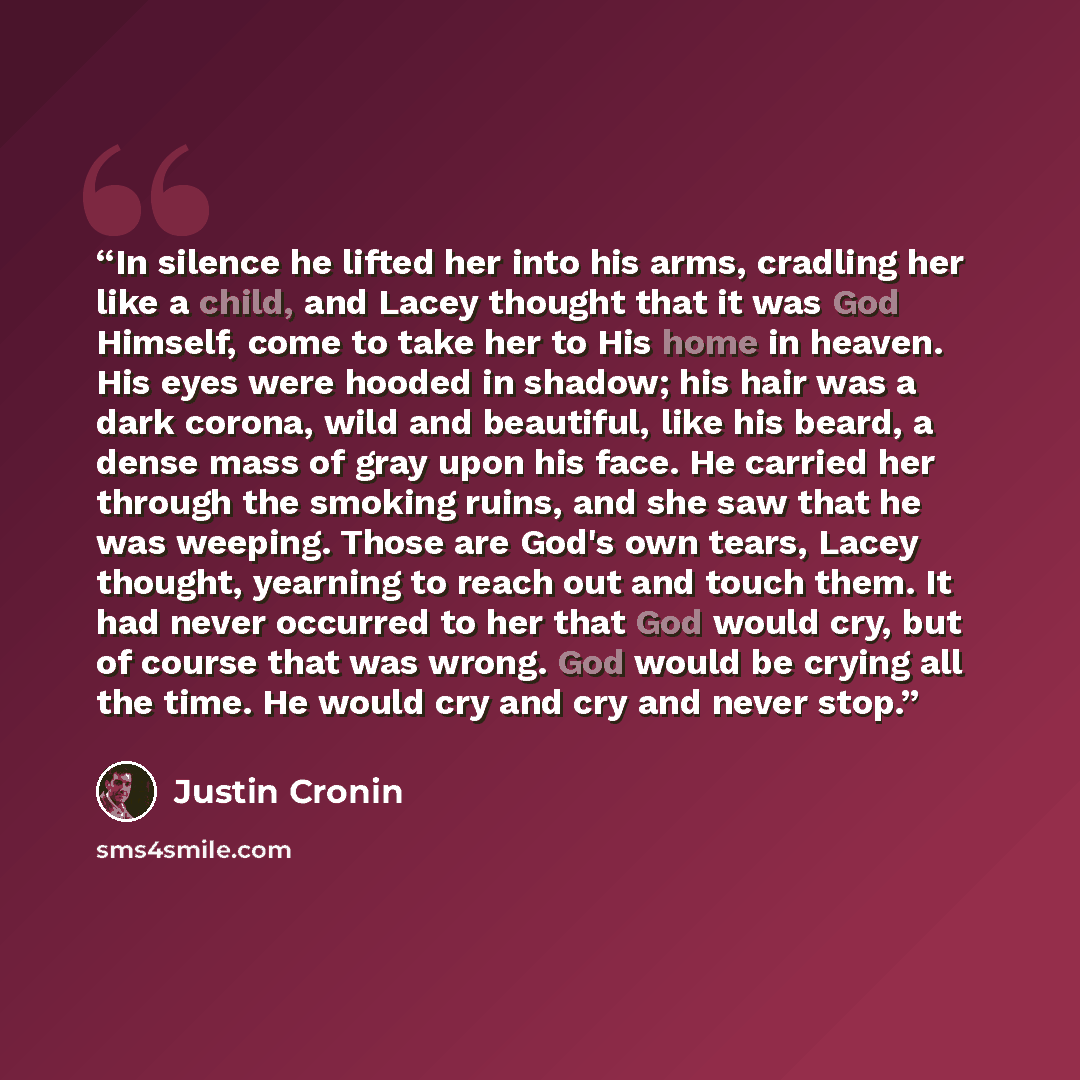“In silence he lifted her into his arms, cradling her like a child, and Lacey thought that it was God Himself, come to take her to His home in heaven. His eyes were hooded in shadow; his hair was a dark corona, wild and beautiful, like his beard, a dense mass of gray upon his face. He carried her…” quote by Justin Cronin