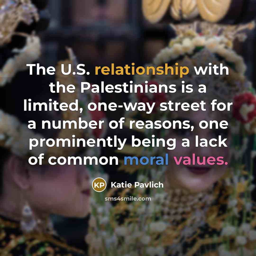 “The U.S. relationship with the Palestinians is a limited, one-way street for a number of reasons, one prominently being a lack of common moral values.” quote by Katie Pavlich