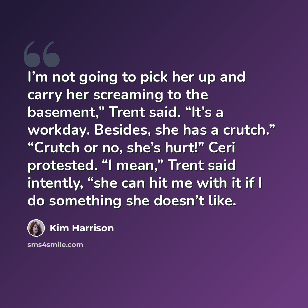 “I’m not going to pick her up and carry her screaming to the basement,” Trent said. “It’s a workday. Besides, she has a crutch.” “Crutch or no, she’s hurt!” Ceri protested. “I mean,” Trent said intently, “she can hit me with it if I do something she doesn’t like.” quote by Kim Harrison