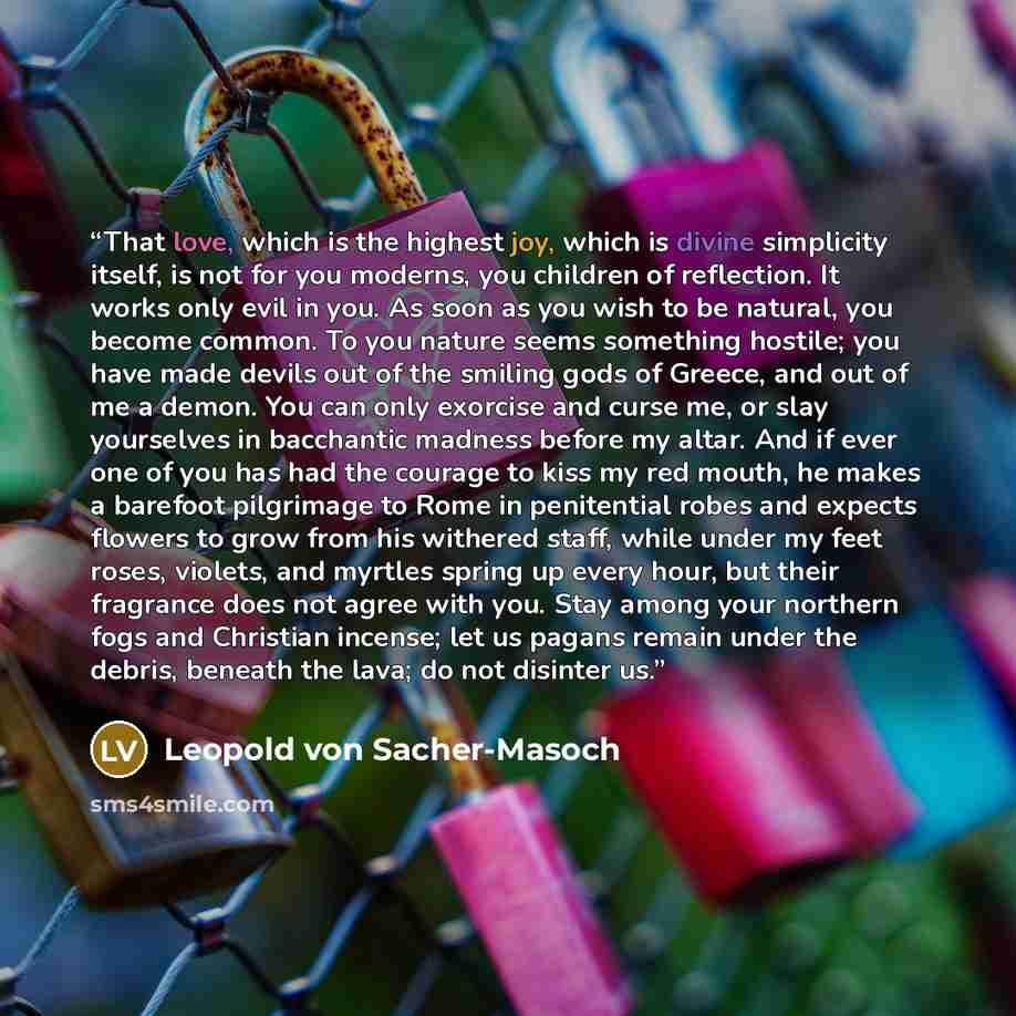 “That love, which is the highest joy, which is divine simplicity itself, is not for you moderns, you children of reflection. It works only evil in you. As soon as you wish to be natural, you become common. To you nature seems something hostile; you have made devils out of the smiling gods of…” quote by Leopold von Sacher-Masoch