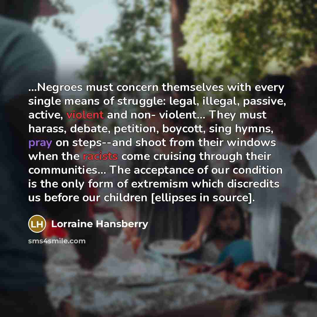 “...Negroes must concern themselves with every single means of struggle: legal, illegal, passive, active, violent and non- violent… They must harass, debate, petition, boycott, sing hymns, pray on steps--and shoot from their windows when the racists come cruising through their communities… The…” quote by Lorraine Hansberry