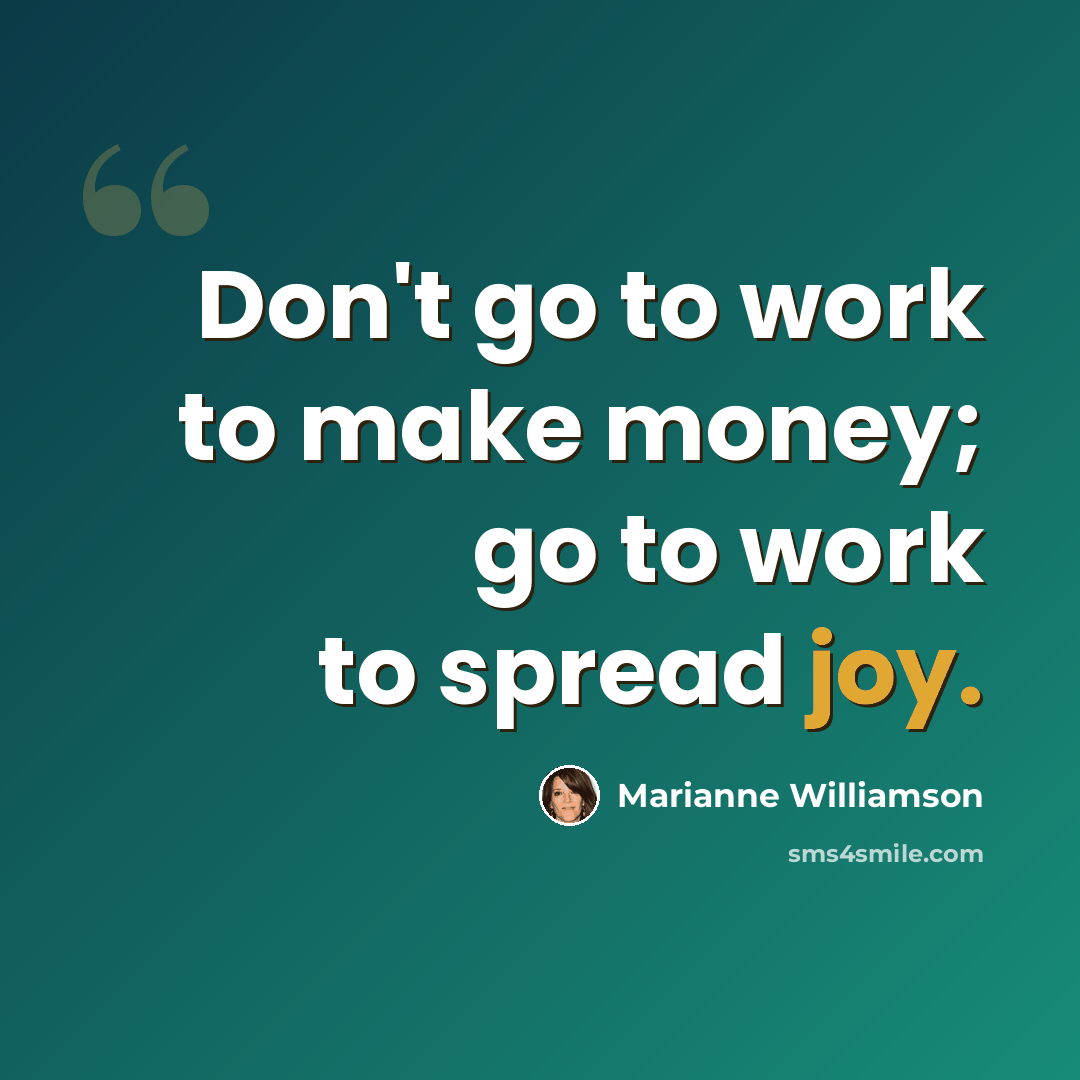 “Don't go to work to make money; go to work to spread joy.” quote by Marianne Williamson