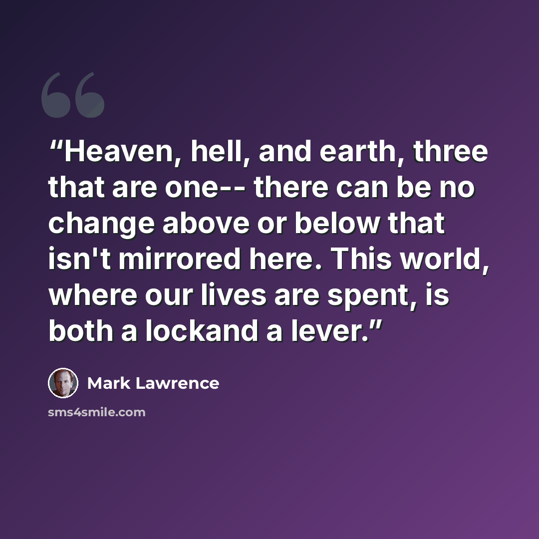 “Heaven, hell, and earth, three that are one-- there can be no change above or below that isn't mirrored here. This world, where our lives are spent, is both a lockand a lever.” quote by Mark Lawrence