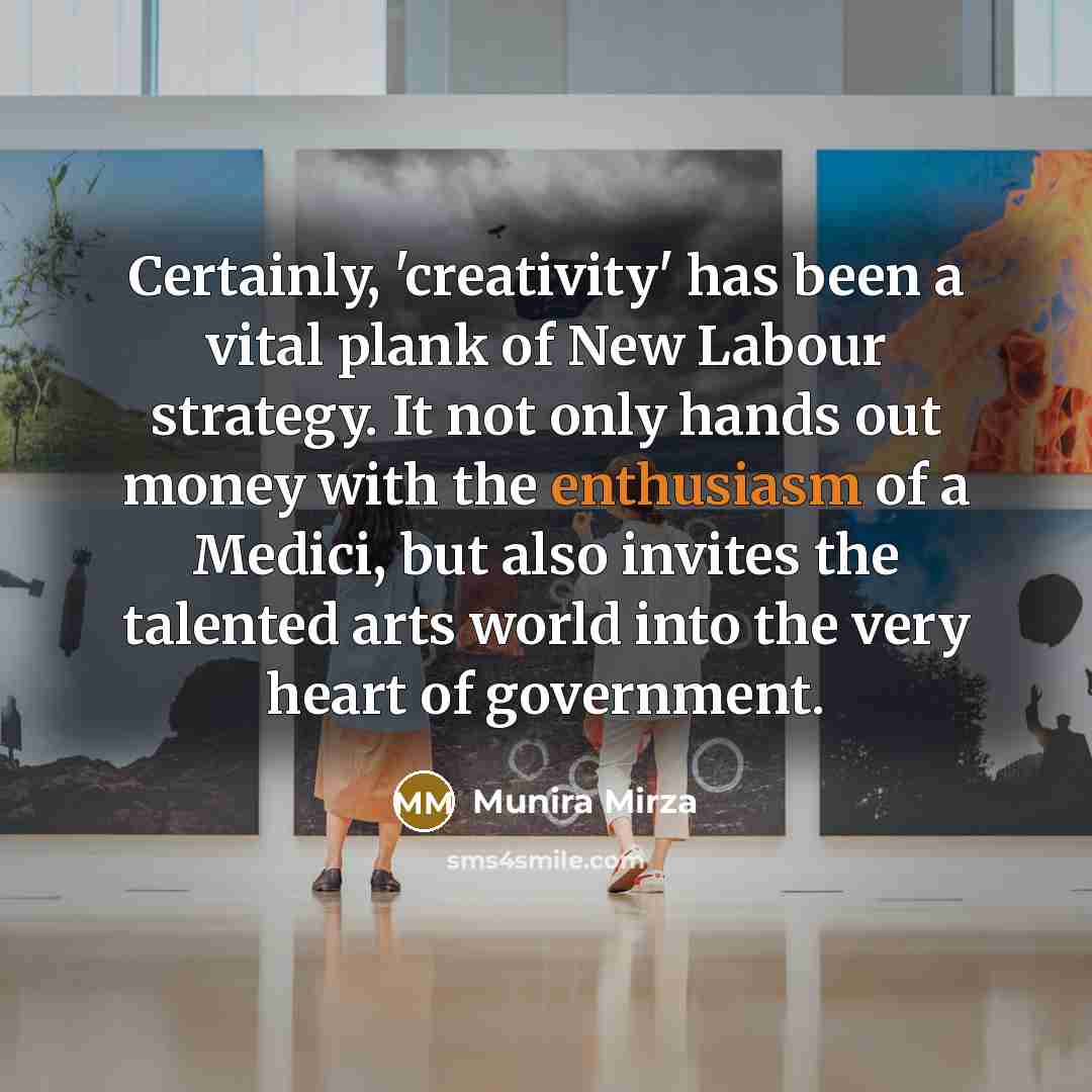 “Certainly, 'creativity' has been a vital plank of New Labour strategy. It not only hands out money with the enthusiasm of a Medici, but also invites the talented arts world into the very heart of government.” quote by Munira Mirza