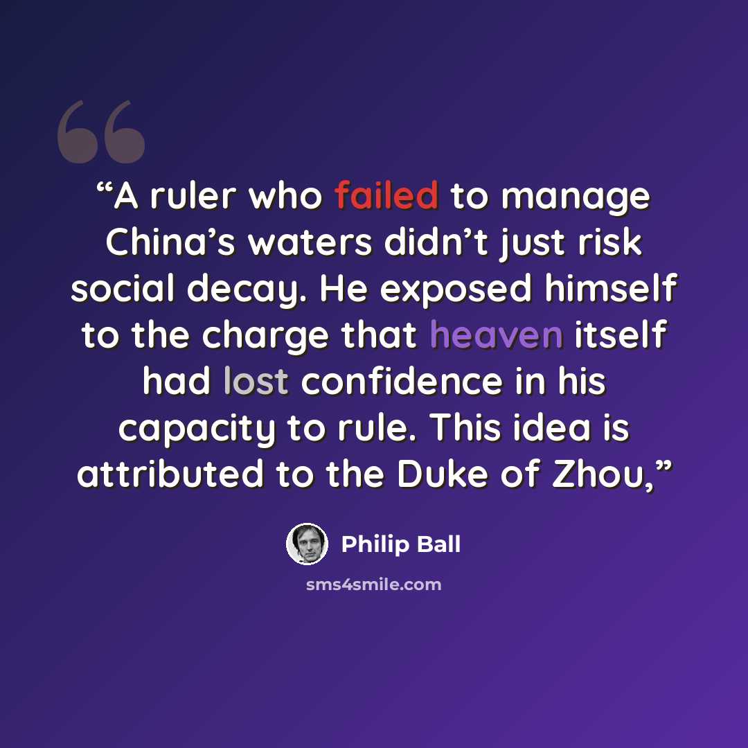 “A ruler who failed to manage China’s waters didn’t just risk social decay. He exposed himself to the charge that heaven itself had lost confidence in his capacity to rule. This idea is attributed to the Duke of Zhou,” quote by Philip Ball