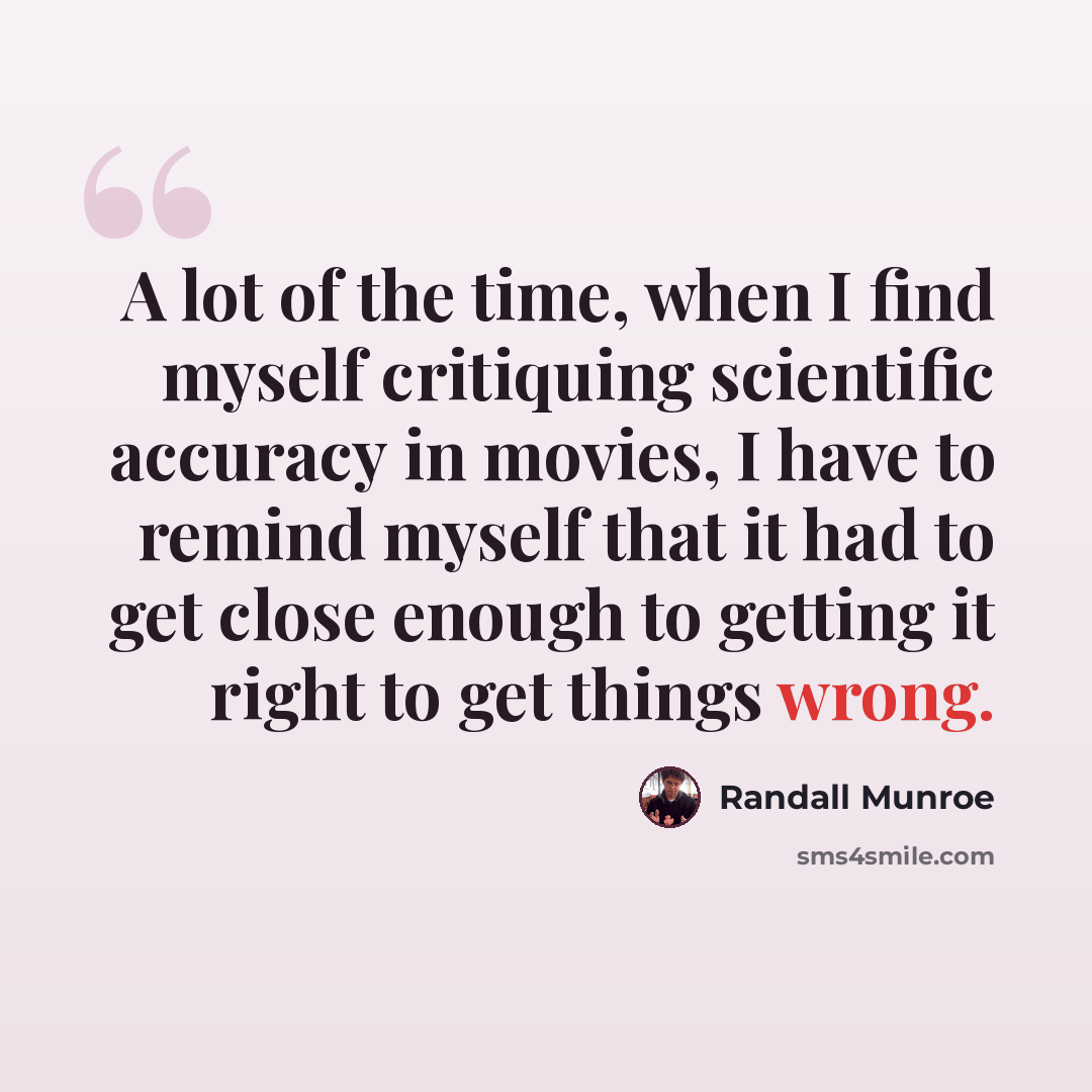 “A lot of the time, when I find myself critiquing scientific accuracy in movies, I have to remind myself that it had to get close enough to getting it right to get things wrong.” quote by Randall Munroe