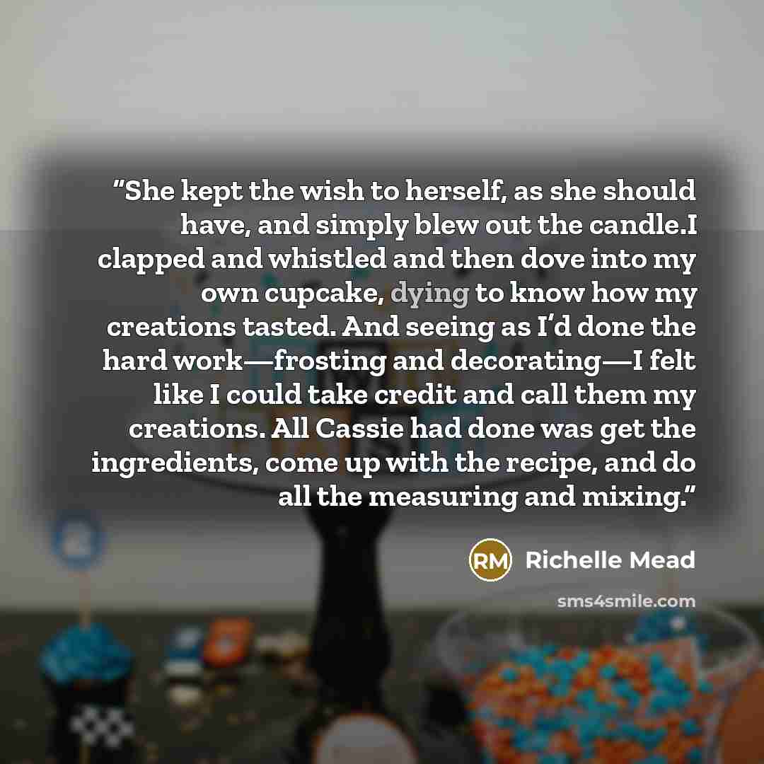 “She kept the wish to herself, as she should have, and simply blew out the candle.I clapped and whistled and then dove into my own cupcake, dying to know how my creations tasted. And seeing as I’d done the hard work—frosting and decorating—I felt like I could take credit and call them my creations…” quote by richelle mead